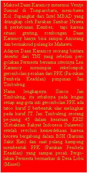 Text Box: Maksud Daan Karamoy menemui Ventje Sumual di Tompasobaru, mem-bawa Kol. Supangkat dari Intel MBAD yang ditangkap oleh Pasukan Sambar Nyawa di perkebunan Kembes,  tapi karena situasi genting, rombongan Daan Karamoy hanya bisa sampai Amurang dan bermaksud pulang ke Mahawu.
Adapun Daan Karamoy seorang bintara desertir dari TNI yang sebelum per-golakan Permesta bersama isterinya Len Karamoy memimpin sekelompok gerombolan pecahan dari PPK (Pa-sukan Pembela Keadilan) pimpinan Jan Timbuleng.
Nama lengkapnya: Simon Jan Timbuleng, itu sebabnya pada lengan setiap ang-gota inti gerombolan PPK ada tatoo huruf S berbentuk ular melingkar pada huruf JT. Jan Timbuleng seorang  pe-juang 45 dalam kesatuan KRIS (Kebaktian Rakyat Indonesia Sulawesi) setelah revolusi kemerdekaan karena kecewa bergabung dalam BSH (Barisan Sakit Hati) dan saat pulang kampung membentuk PPK (Pasukan Pembela Keadilan) yang sampai pecah Pergo-lakan Permesta bermarkas di Desa Lobu (Minsel).

