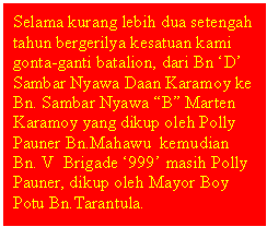 Text Box: Selama kurang lebih dua setengah tahun bergerilya kesatuan kami gonta-ganti batalion, dari Bn D Sambar Nyawa Daan Karamoy ke Bn. Sambar Nyawa B Marten Karamoy yang dikup oleh Polly Pauner Bn.Mahawu  kemudian Bn. V  Brigade 999 masih Polly Pauner, dikup oleh Mayor Boy Potu Bn.Tarantula.