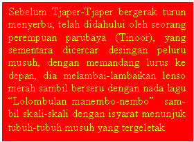 Text Box: Sebelum Tjaper-Tjaper bergerak turun menyerbu, telah didahului oleh seorang perempuan parubaya (Tinoor), yang sementara dicercar desingan peluru musuh, dengan memandang lurus ke depan, dia melambai-lambaikan lenso merah sambil berseru dengan nada lagu Lolombulan manembo-nembo  sam-bil skali-skali dengan isyarat menunjuk  tubuh-tubuh musuh yang tergeletak