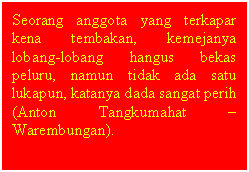 Text Box: Seorang anggota yang terkapar kena tembakan, kemejanya lobang-lobang hangus bekas peluru, namun tidak ada satu lukapun, katanya dada sangat perih (Anton Tangkumahat  Warembungan). 

