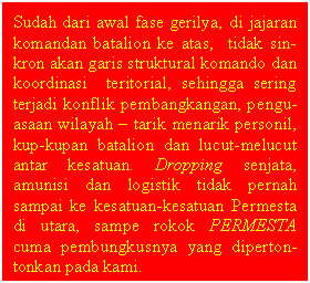 Text Box: Sudah dari awal fase gerilya, di jajaran komandan batalion ke atas,  tidak sin-kron akan garis struktural komando dan koordinasi  teritorial, sehingga sering terjadi konflik pembangkangan, pengu-asaan wilayah  tarik menarik personil, kup-kupan batalion dan lucut-melucut antar kesatuan. Dropping senjata, amunisi dan logistik tidak pernah sampai ke kesatuan-kesatuan Permesta di utara, sampe rokok PERMESTA  cuma pembungkusnya yang diperton-tonkan pada kami.  

