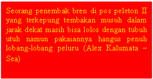 Text Box: Seorang penembak bren di pos peleton II yang terkepung tembakan musuh dalam jarak dekat masih bisa lolos dengan tubuh utuh namun pakaiannya hangus penuh lobang-lobang peluru (Alex Kalumata  Sea)                                                                    